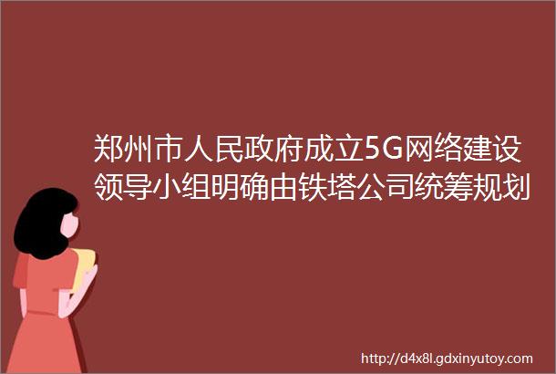 郑州市人民政府成立5G网络建设领导小组明确由铁塔公司统筹规划5G建设